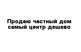 Продаю частный дом самый центр дешево 